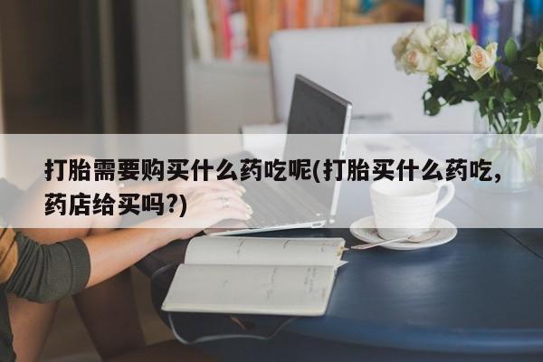 建水私人打胎药打胎需要购买什么药吃呢(打胎买什么药吃,药店给买吗?)