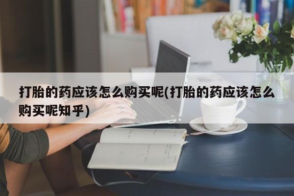 建水私人打胎药打胎的药应该怎么购买呢(打胎的药应该怎么购买呢知乎)